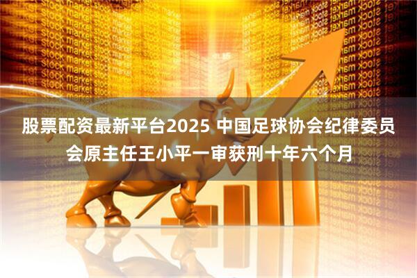 股票配资最新平台2025 中国足球协会纪律委员会原主任王小平一审获刑十年六个月