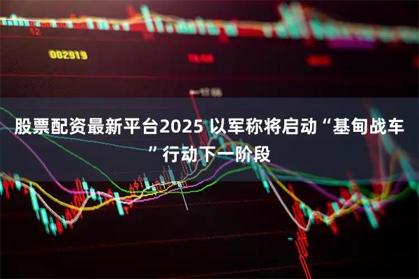 股票配资最新平台2025 以军称将启动“基甸战车”行动下一阶段
