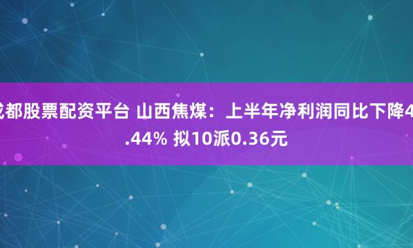 成都股票配资平台 山西焦煤：上半年净利润同比下降48.44% 拟10派0.36元