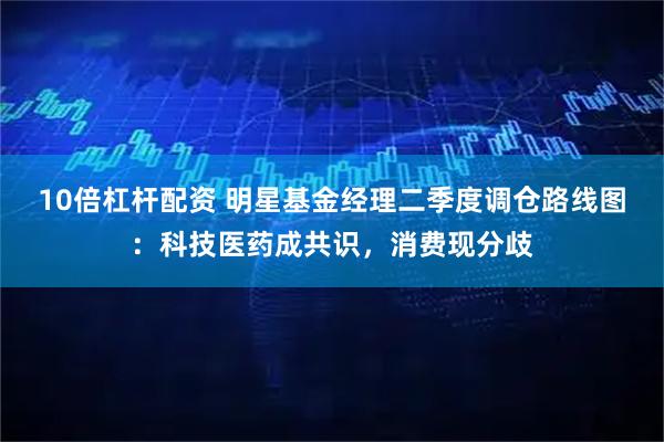 10倍杠杆配资 明星基金经理二季度调仓路线图：科技医药成共识，消费现分歧
