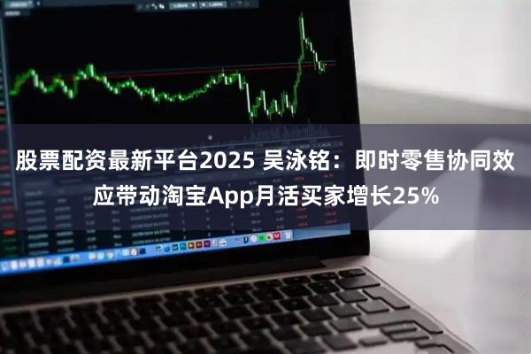 股票配资最新平台2025 吴泳铭：即时零售协同效应带动淘宝App月活买家增长25%