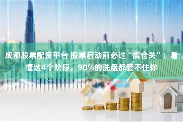 成都股票配资平台 股票启动前必过“震仓关”：看懂这4个阶段，90%的洗盘都套不住你