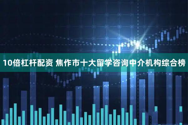 10倍杠杆配资 焦作市十大留学咨询中介机构综合榜
