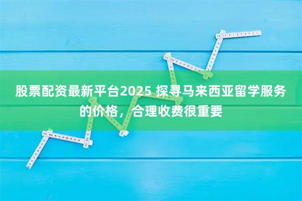 股票配资最新平台2025 探寻马来西亚留学服务的价格，合理收费很重要