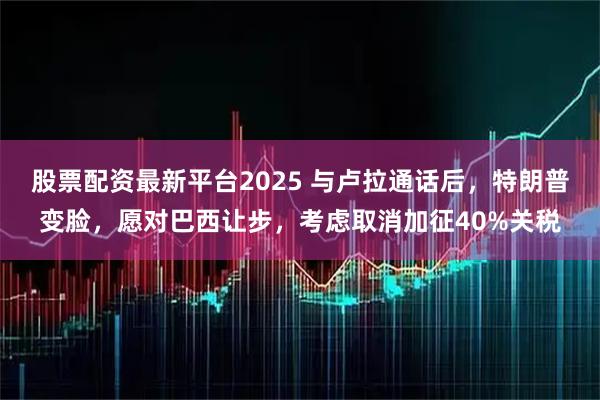 股票配资最新平台2025 与卢拉通话后,特朗普变脸,愿对巴西让步,考虑取消加征40%关税