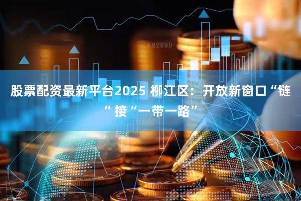股票配资最新平台2025 柳江区:开放新窗口“链”接“一带一路”
