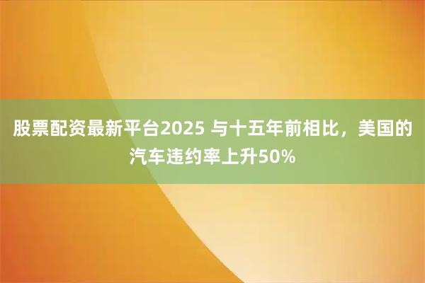股票配资最新平台2025 与十五年前相比,美国的汽车违约率上升50%