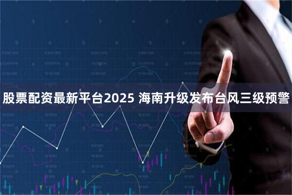 股票配资最新平台2025 海南升级发布台风三级预警