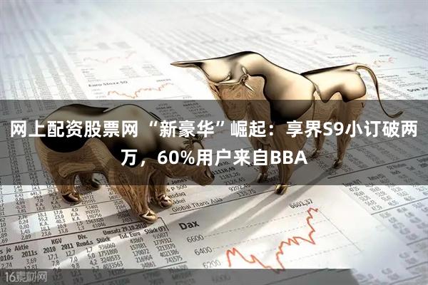 网上配资股票网 “新豪华”崛起：享界S9小订破两万，60%用户来自BBA