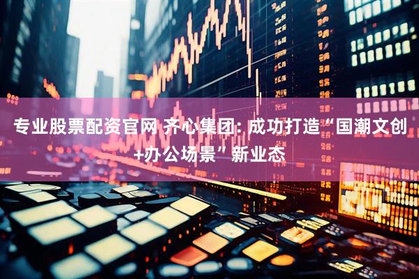 专业股票配资官网 齐心集团: 成功打造“国潮文创+办公场景”新业态