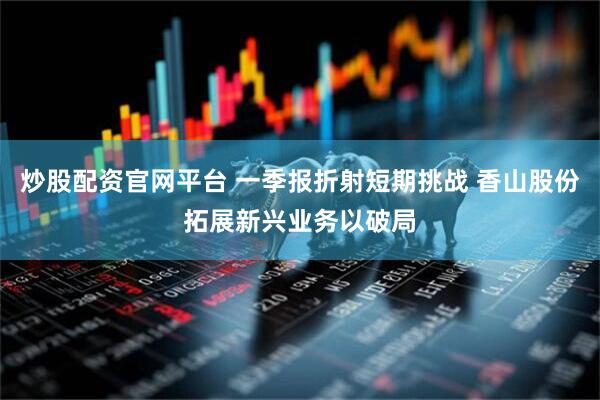 炒股配资官网平台 一季报折射短期挑战 香山股份拓展新兴业务以破局