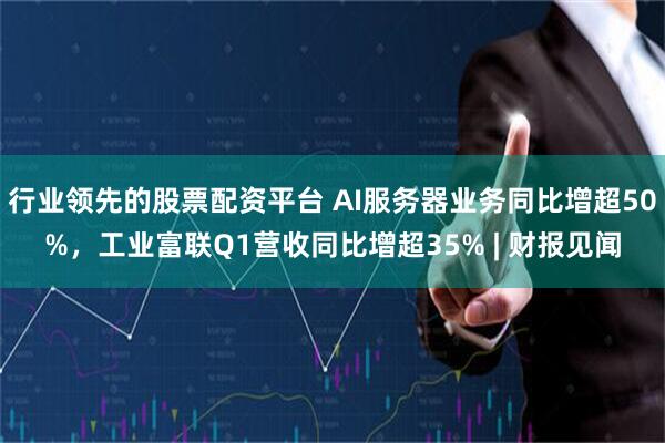 行业领先的股票配资平台 AI服务器业务同比增超50%，工业富联Q1营收同比增超35% | 财报见闻