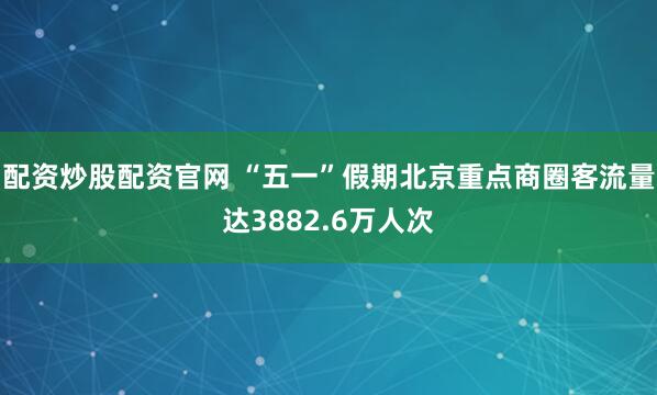 配资炒股配资官网 “五一”假期北京重点商圈客流量达3882.6万人次