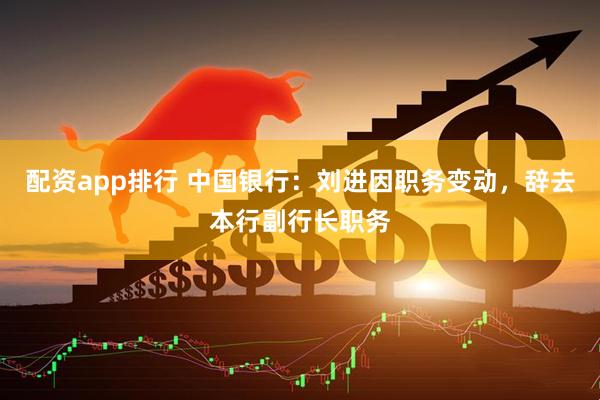 配资app排行 中国银行：刘进因职务变动，辞去本行副行长职务