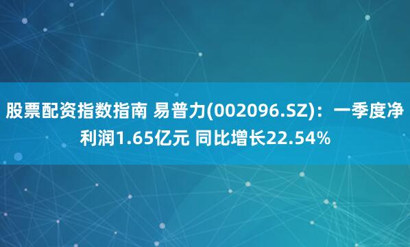 股票配资指数指南 易普力(002096.SZ)：一季度净利润1.65亿元 同比增长22.54%
