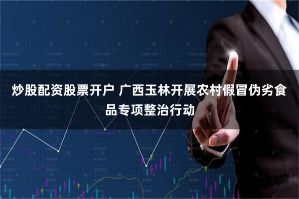 炒股配资股票开户 广西玉林开展农村假冒伪劣食品专项整治行动