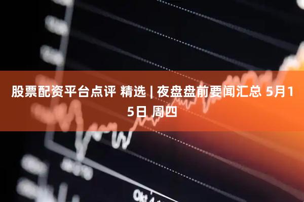 股票配资平台点评 精选 | 夜盘盘前要闻汇总 5月15日 周四