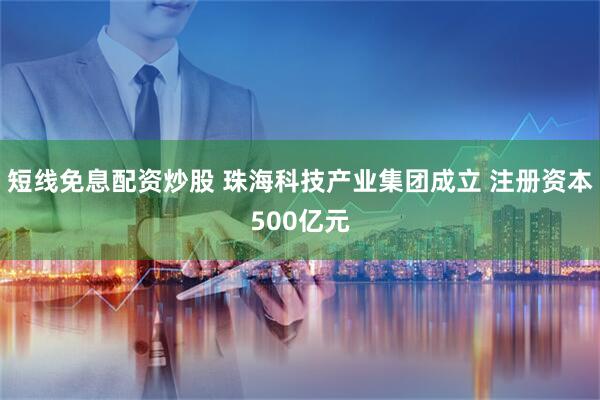 短线免息配资炒股 珠海科技产业集团成立 注册资本500亿元
