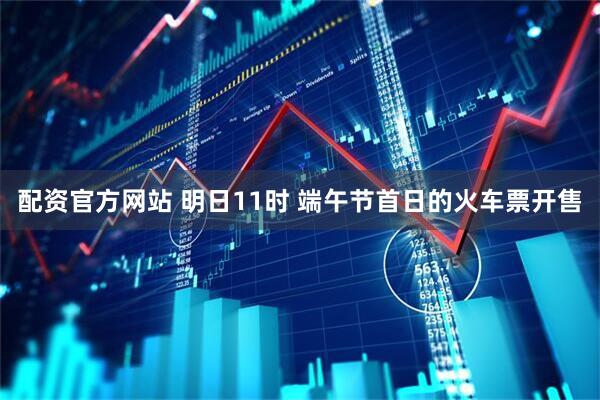 配资官方网站 明日11时 端午节首日的火车票开售