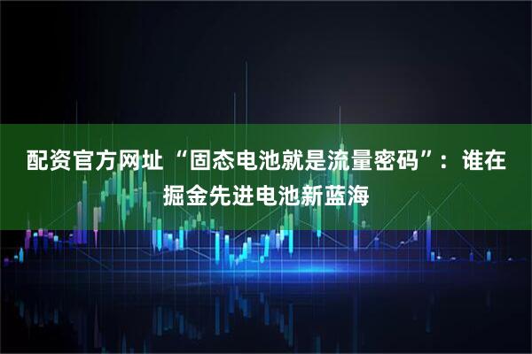 配资官方网址 “固态电池就是流量密码”：谁在掘金先进电池新蓝海