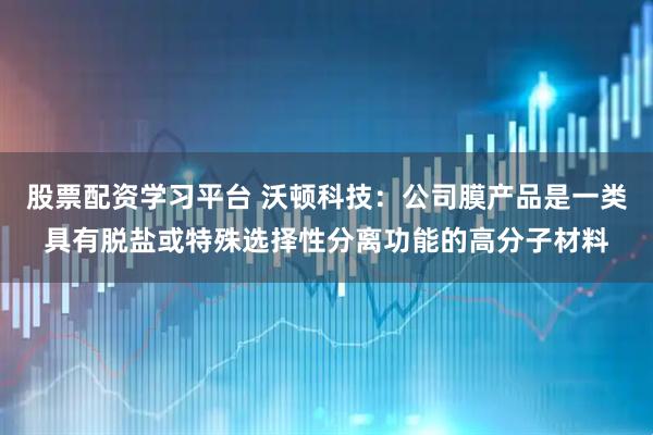 股票配资学习平台 沃顿科技：公司膜产品是一类具有脱盐或特殊选择性分离功能的高分子材料