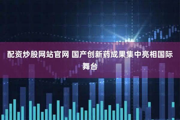 配资炒股网站官网 国产创新药成果集中亮相国际舞台