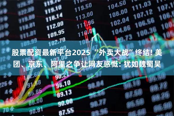 股票配资最新平台2025 “外卖大战”终结! 美团、京东、阿里之争让网友感慨: 犹如魏蜀吴