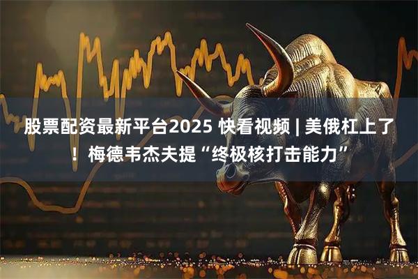 股票配资最新平台2025 快看视频 | 美俄杠上了！梅德韦杰夫提“终极核打击能力”