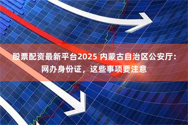 股票配资最新平台2025 内蒙古自治区公安厅：网办身份证，这些事项要注意