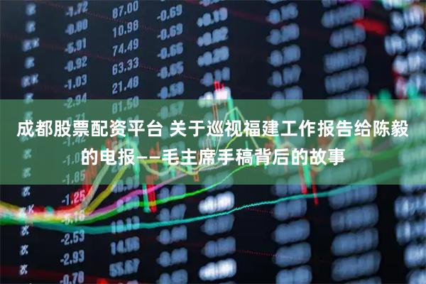 成都股票配资平台 关于巡视福建工作报告给陈毅的电报——毛主席手稿背后的故事