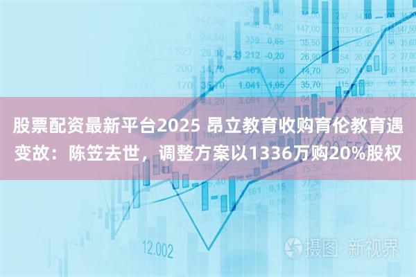 股票配资最新平台2025 昂立教育收购育伦教育遇变故：陈笠去世，调整方案以1336万购20%股权