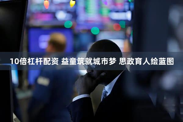 10倍杠杆配资 益童筑就城市梦 思政育人绘蓝图