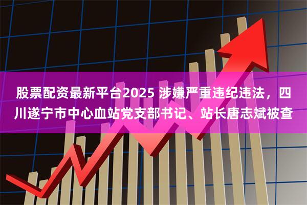 股票配资最新平台2025 涉嫌严重违纪违法，四川遂宁市中心血站党支部书记、站长唐志斌被查