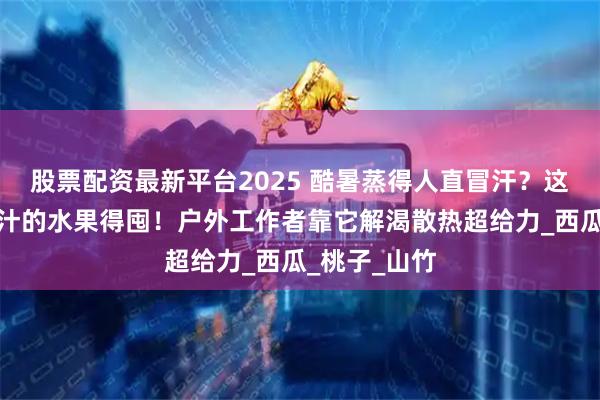 股票配资最新平台2025 酷暑蒸得人直冒汗？这几样清爽多汁的水果得囤！户外工作者靠它解渴散热超给力_西瓜_桃子_山竹