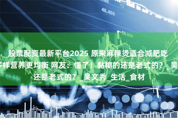 股票配资最新平台2025 原来麻辣烫适合减肥吃 烫煮而成 食物多样营养更均衡 网友：懂了！黏糊的还是老式的？_吴文秀_生活_食材