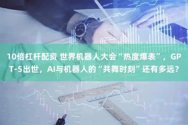 10倍杠杆配资 世界机器人大会“热度爆表”，GPT-5出世，AI与机器人的“共舞时刻”还有多远？