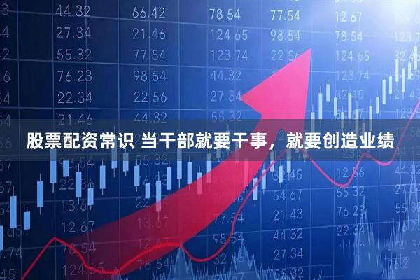 股票配资常识 当干部就要干事，就要创造业绩